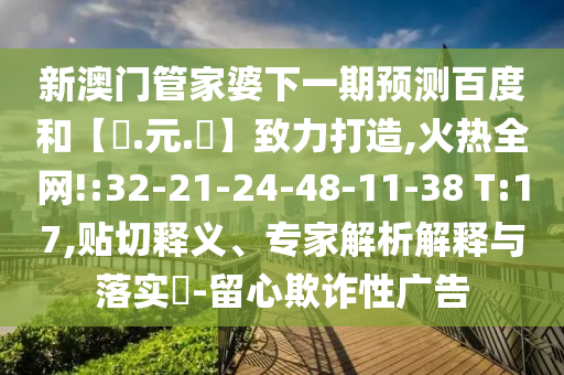新澳门管家婆下一期预测百度和【狀.元.紅】致力打造,火热全网!:32-21-24-48-11-38 T:17,贴切释义、专家解析解释与落实​-留心欺诈性广告