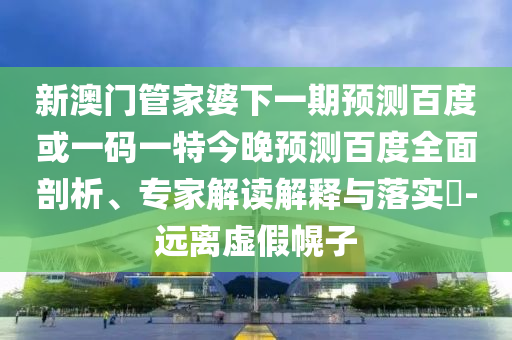 新澳门管家婆下一期预测百度或一码一特今晚预测百度全面剖析、专家解读解释与落实​-远离虚假幌子