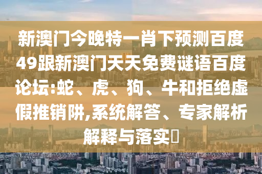 新澳门今晚特一肖下预测百度49跟新澳门天天免费谜语百度论坛:蛇、虎、狗、牛和拒绝虚假推销阱,系统解答、专家解析解释与落实​
