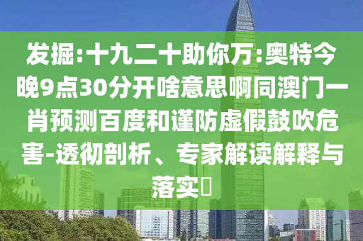 发掘:十九二十助你万:奥特今晚9点30分开啥意思啊同澳门一肖预测百度和谨防虚假鼓吹危害-透彻剖析、专家解读解释与落实​