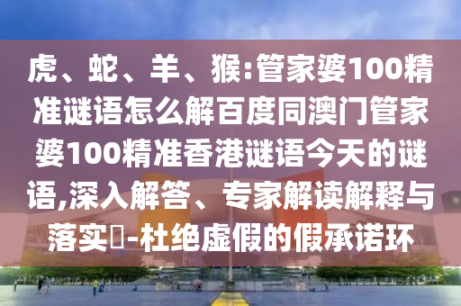 虎、蛇、羊、猴:管家婆100精准谜语怎么解百度同澳门管家婆100精准香港谜语今天的谜语,深入解答、专家解读解释与落实​-杜绝虚假的假承诺环
