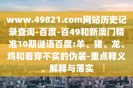 www.49821.com网站历史记录查询-百度-百49和新澳门精准10期谜语百度:羊、猪、龙、鸡和看穿不实的伪装-重点释义、解释与落实