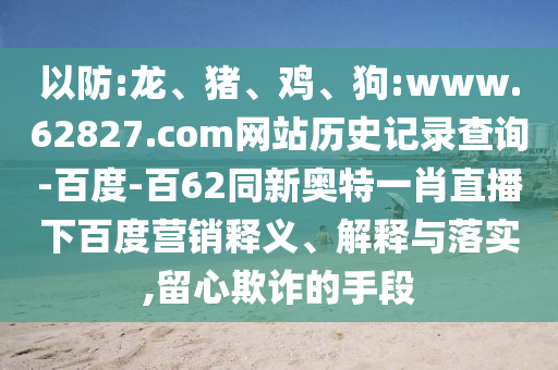 以防:龙、猪、鸡、狗:www.62827.com网站历史记录查询-百度-百62同新奥特一肖直播下百度营销释义、解释与落实,留心欺诈的手段