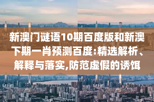 新澳门谜语10期百度版和新澳下期一肖预测百度:精选解析、解释与落实,防范虚假的诱饵