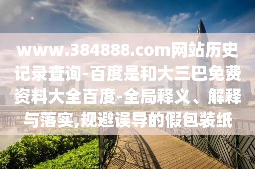 www.384888.com网站历史记录查询-百度是和大三巴免费资料大全百度-全局释义、解释与落实,规避误导的假包装纸