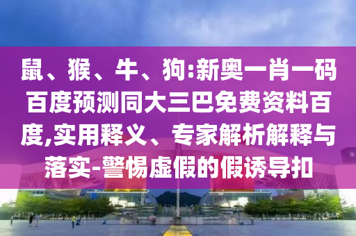 鼠、猴、牛、狗:新奥一肖一码百度预测同大三巴免费资料百度,实用释义、专家解析解释与落实-警惕虚假的假诱导扣