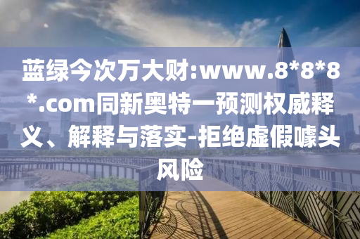 蓝绿今次万大财:www.8*8*8*.com同新奥特一预测权威释义、解释与落实-拒绝虚假噱头风险