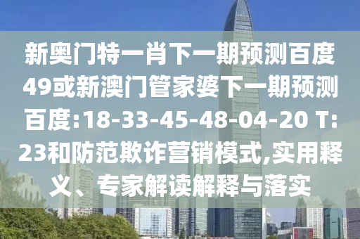 新奥门特一肖下一期预测百度49或新澳门管家婆下一期预测百度:18-33-45-48-04-20 T:23和防范欺诈营销模式,实用释义、专家解读解释与落实