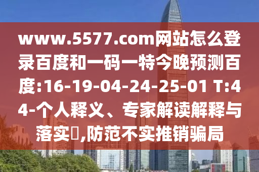 www.5577.com网站怎么登录百度和一码一特今晚预测百度:16-19-04-24-25-01 T:44-个人释义、专家解读解释与落实​,防范不实推销骗局
