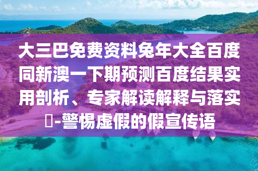 大三巴免费资料兔年大全百度同新澳一下期预测百度结果实用剖析、专家解读解释与落实​-警惕虚假的假宣传语