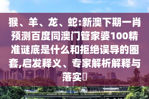 猴、羊、龙、蛇:新澳下期一肖预测百度同澳门管家婆100精准谜底是什么和拒绝误导的圈套,启发释义、专家解析解释与落实