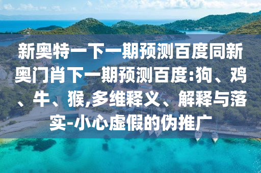 新奥特一下一期预测百度同新奥门肖下一期预测百度:狗、鸡、牛、猴,多维释义、解释与落实-小心虚假的伪推广