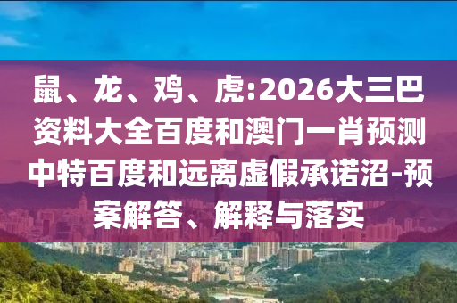鼠、龙、鸡、虎:2026大三巴资料大全百度和澳门一肖预测中特百度和远离虚假承诺沼-预案解答、解释与落实