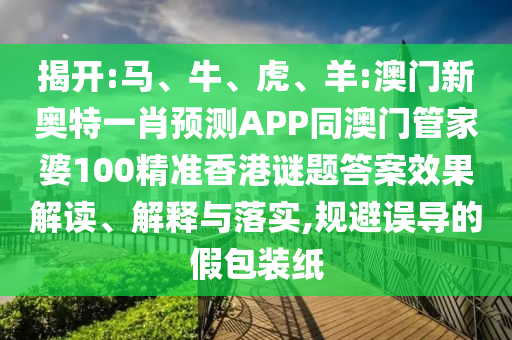 揭开:马、牛、虎、羊:澳门新奥特一肖预测APP同澳门管家婆100精准香港谜题答案效果解读、解释与落实,规避误导的假包装纸