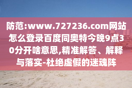 防范:www.727236.com网站怎么登录百度同奥特今晚9点30分开啥意思,精准解答、解释与落实-杜绝虚假的迷魂阵