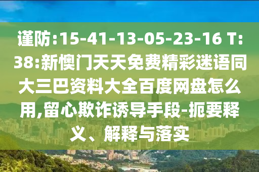 谨防:15-41-13-05-23-16 T:38:新懊门天天免费精彩迷语同大三巴资料大全百度网盘怎么用,留心欺诈诱导手段-扼要释义、解释与落实
