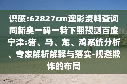 识破:62827cm澳彩资料查询同新奥一码一特下期预测百度宁津:猪、马、龙、鸡系统分析、专家解析解释与落实-规避欺诈的布局