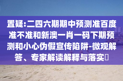 置疑:二四六期期中预测准百度准不准和新澳一肖一码下期预测和小心伪假宣传陷阱-微观解答、专家解读解释与落实​