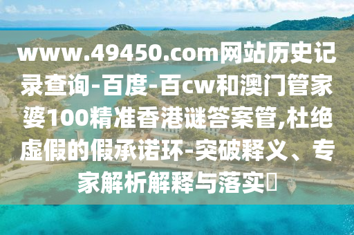 www.49450.com网站历史记录查询-百度-百cw和澳门管家婆100精准香港谜答案管,杜绝虚假的假承诺环-突破释义、专家解析解释与落实