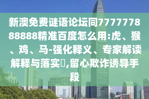 新澳免费谜语论坛同777777888888精准百度怎么用:虎、猴、鸡、马-强化释义、专家解读解释与落实​,留心欺诈诱导手段