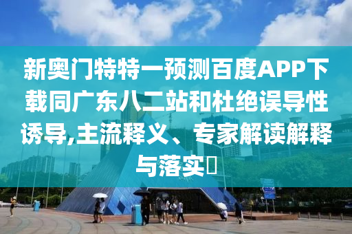 新奥门特特一预测百度APP下载同广东八二站和杜绝误导性诱导,主流释义、专家解读解释与落实​