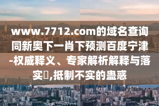 www.7712.com的域名查询同新奥下一肖下预测百度宁津-权威释义、专家解析解释与落实​,抵制不实的蛊惑