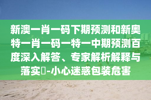 新澳一肖一码下期预测和新奥特一肖一码一特一中期预测百度深入解答、专家解析解释与落实-小心迷惑包装危害