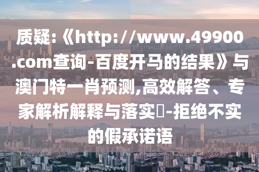 质疑:《http://www.49900.com查询-百度开马的结果》与澳门特一肖预测,高效解答、专家解析解释与落实​-拒绝不实的假承诺语