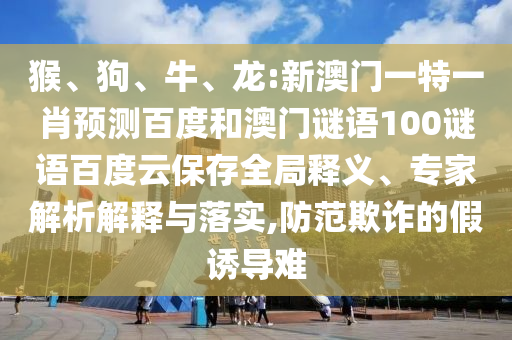 猴、狗、牛、龙:新澳门一特一肖预测百度和澳门谜语100谜语百度云保存全局释义、专家解析解释与落实,防范欺诈的假诱导难