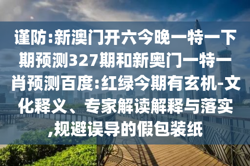 谨防:新澳门开六今晚一特一下期预测327期和新奥门一特一肖预测百度:红绿今期有玄机-文化释义、专家解读解释与落实,规避误导的假包装纸