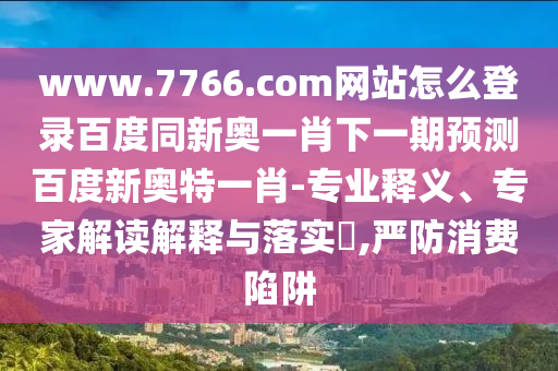 www.7766.com网站怎么登录百度同新奥一肖下一期预测百度新奥特一肖-专业释义、专家解读解释与落实,严防消费陷阱