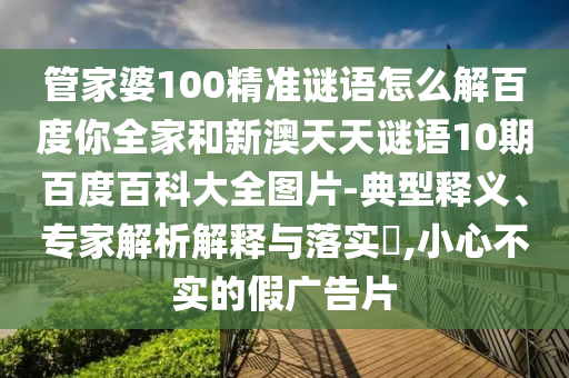 管家婆100精准谜语怎么解百度你全家和新澳天天谜语10期百度百科大全图片-典型释义、专家解析解释与落实,小心不实的假广告片