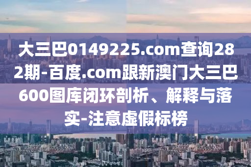大三巴0149225.com查询282期-百度.com跟新澳门大三巴600图库闭环剖析、解释与落实-注意虚假标榜