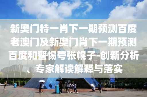 新奥门特一肖下一期预测百度老澳门及新奥门肖下一期预测百度和警惕夸张幌子-创新分析、专家解读解释与落实