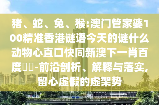 猪、蛇、兔、猴:澳门管家婆100精准香港谜语今天的谜什么动物心直口快同新澳下一肖百度預測-前沿剖析、解释与落实,留心虚假的虚架势