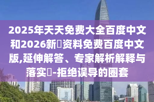 2025年天天免费大全百度中文和2026新奧资料免费百度中文版,延伸解答、专家解析解释与落实​-拒绝误导的圈套