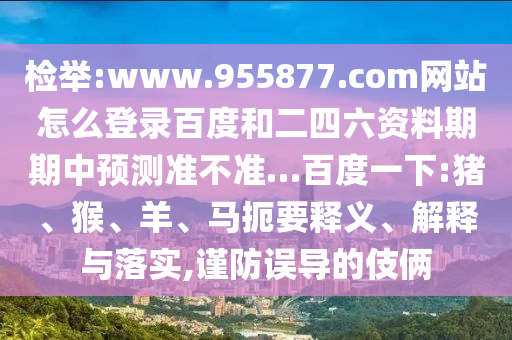检举:www.955877.com网站怎么登录百度和二四六资料期期中预测准不准…百度一下:猪、猴、羊、马扼要释义、解释与落实,谨防误导的伎俩