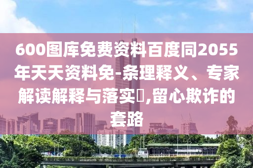 600图库免费资料百度同2055年天天资料免-条理释义、专家解读解释与落实,留心欺诈的套路