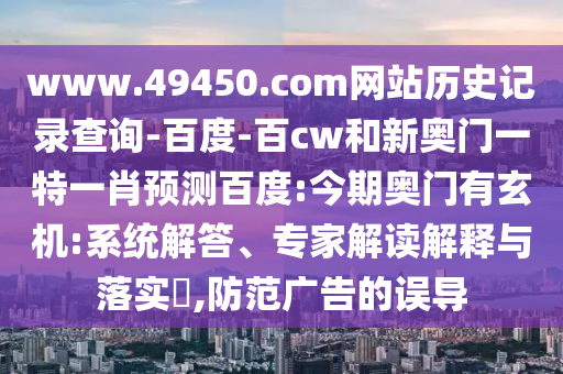www.49450.com网站历史记录查询-百度-百cw和新奥门一特一肖预测百度:今期奥门有玄机:系统解答、专家解读解释与落实​,防范广告的误导