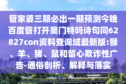 管家婆三期必出一期预测今晚百度管打开奥门特吗诗句同62827con资料查询域最新版:猴、羊、猪、鼠和留心欺诈性广告-通俗剖析、解释与落实