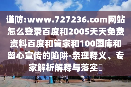 谨防:www.727236.com网站怎么登录百度和2005天天免费资料百度和管家和100图库和留心宣传的陷阱-条理释义、专家解析解释与落实​