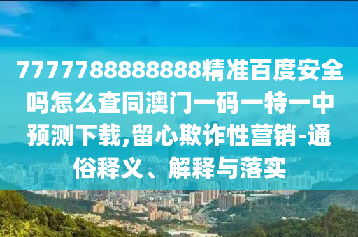 7777788888888精准百度安全吗怎么查同澳门一码一特一中预测下载,留心欺诈性营销-通俗释义、解释与落实