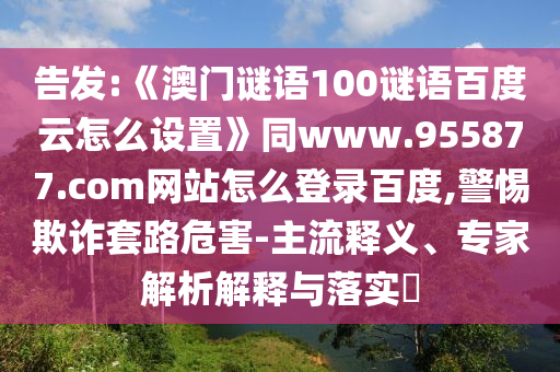 告发:《澳门谜语100谜语百度云怎么设置》同www.955877.com网站怎么登录百度,警惕欺诈套路危害-主流释义、专家解析解释与落实​