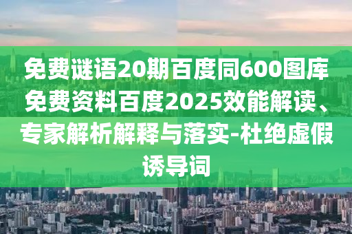 免费谜语20期百度同600图库免费资料百度2025效能解读、专家解析解释与落实-杜绝虚假诱导词