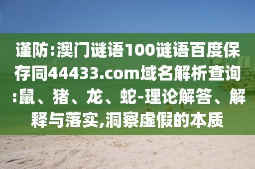 谨防:澳门谜语100谜语百度保存同44433.com域名解析查询:鼠、猪、龙、蛇-理论解答、解释与落实,洞察虚假的本质