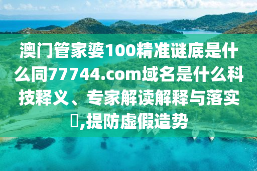 澳门管家婆100精准谜底是什么同77744.com域名是什么科技释义、专家解读解释与落实,提防虚假造势