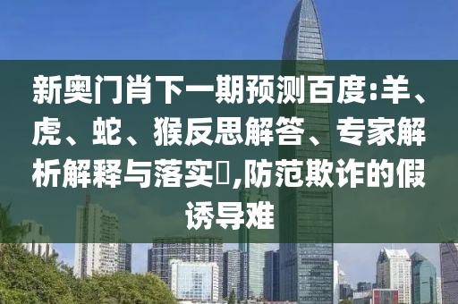 新奥门肖下一期预测百度:羊、虎、蛇、猴反思解答、专家解析解释与落实​,防范欺诈的假诱导难