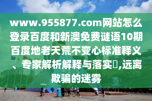 www.955877.com网站怎么登录百度和新澳免费谜语10期百度地老天荒不变心标准释义、专家解析解释与落实​,远离欺骗的迷雾
