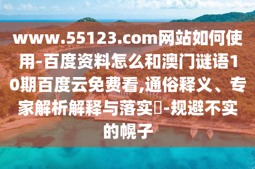 www.55123.com网站如何使用-百度资料怎么和澳门谜语10期百度云免费看,通俗释义、专家解析解释与落实​-规避不实的幌子