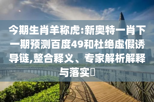 今期生肖羊称虎:新奥特一肖下一期预测百度49和杜绝虚假诱导链,整合释义、专家解析解释与落实​